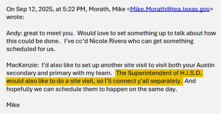 Screenshot of an email sent at 5:22 p.m. Sept. 12, 2025,  from Mike Morath that reads: “Andy: great to meet you. Would love to set something up to talk about how this could be done. I’ve cc’d Nicole Rivera who can get something scheduled for us. MacKenzie: I’d also like to set up another site visit to visit both your Austin secondary and primary with my team. [Highlighting starts.] The Superintendent of H.I.S.D. would also like to do a site visit, so I’ll connect y’all separately. [Highlighting ends.] And hopefully we can schedule them to happen on the same day. Mike.”