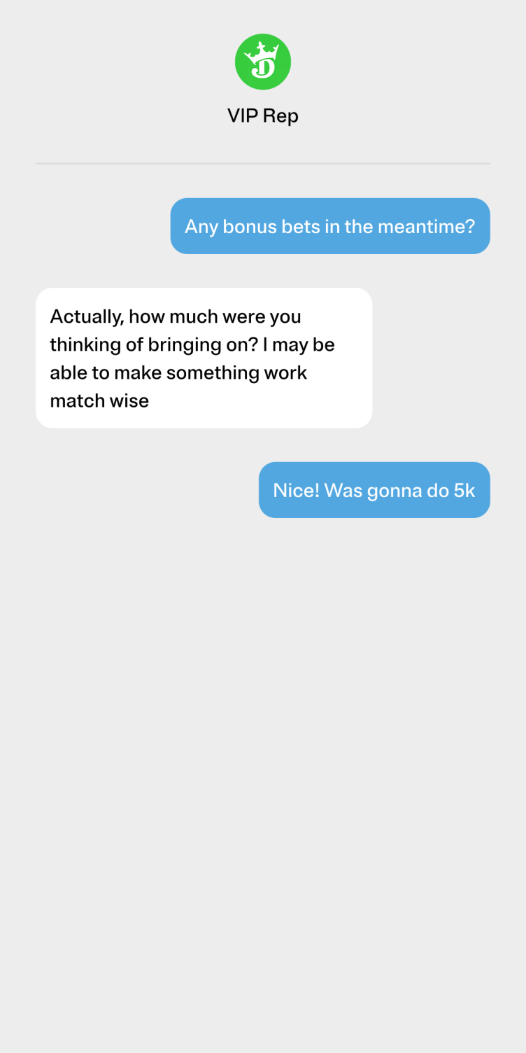 A thread of re-created text messages between the author and a VIP rep. Author: ”Any bonus bets in the meantime?” Rep: “Actually, how much were you thinking of bringing on? I may be able to make something work match wise.” Author: “Nice! Was gonna do 5k.”