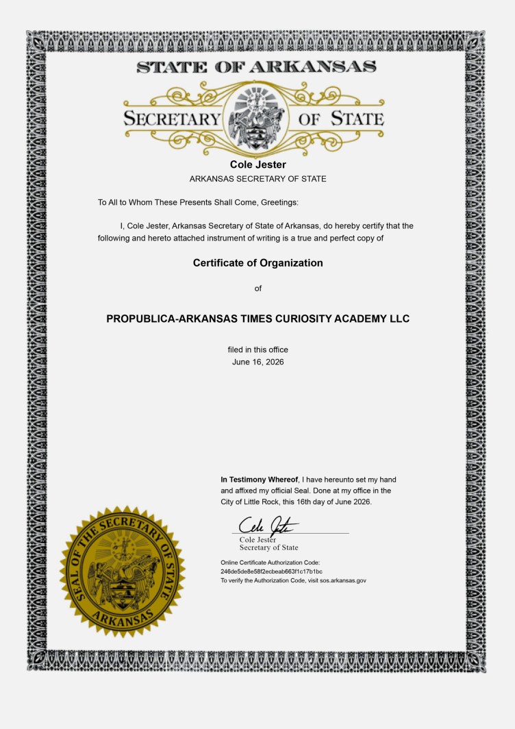 A document that reads: “State of Arkansas. Secretary of State. Cole Jester. Arkansas Secretary of State. To All to Whom These Presents Shall Come, Greetings: I, Cole Jester, Arkansas Secretary of State of Arkansas, do hereby certify that the following and hereto attached instrument of writing is a true and perfect copy of Certificate of Organization of ProPublica-Arkansas Times Curiosity Academy LLC filed in this office June 16, 2026. In Testimony Whereof, I have hereunto set my hand and affixed my official Seal. Done at my office in the City of Little Rock, this 16th day of June 2026.”