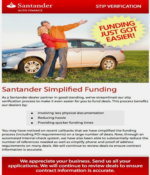A flyer from Santander with an image of a smiling couple hugging in front of a car parked on a green field pointing to the words “Funding Just Got Easier!” The flyer says: “Santander Simplified Funding. As a Santander dealer partner in good standing, we’ve streamlined our stip verification process to make it even easier for you to fund deals. This process benefits our dealers by: involving less physical documentation, reducing hassle, providing quicker funding times. You may have noticed on recent callbacks that we have simplified the funding process (including POI requirements) on a large number of deals. Now, through an automated internal check system, we have also been able to substantially reduce the number of references needed as well as simplify phone and proof of address requirements on many deals. We will continue to review deals to ensure contract information is accurate. We appreciate your business. Send us all your applications. We will continue to review deals to ensure contract information is accurate.”
